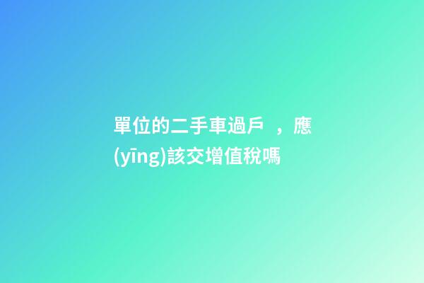 單位的二手車過戶，應(yīng)該交增值稅嗎